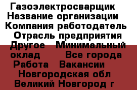 Газоэлектросварщик › Название организации ­ Компания-работодатель › Отрасль предприятия ­ Другое › Минимальный оклад ­ 1 - Все города Работа » Вакансии   . Новгородская обл.,Великий Новгород г.